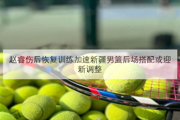 赵睿伤后恢复训练加速新疆男篮后场搭配或迎新调整 - K1SPORTS