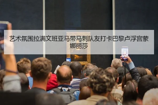 艺术氛围拉满文班亚马带马刺队友打卡巴黎卢浮宫蒙娜丽莎